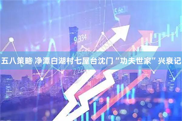 五八策略 净潭白湖村七屋台沈门“功夫世家”兴衰记