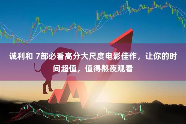 诚利和 7部必看高分大尺度电影佳作，让你的时间超值，值得熬夜观看