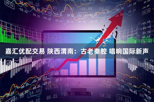 嘉汇优配交易 陕西渭南：古老秦腔 唱响国际新声