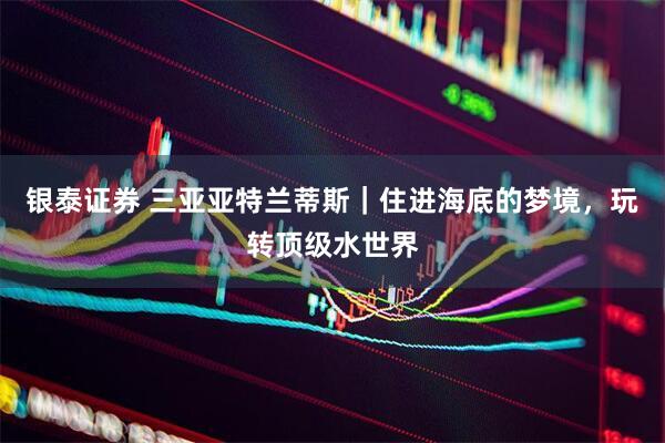 银泰证券 三亚亚特兰蒂斯｜住进海底的梦境，玩转顶级水世界