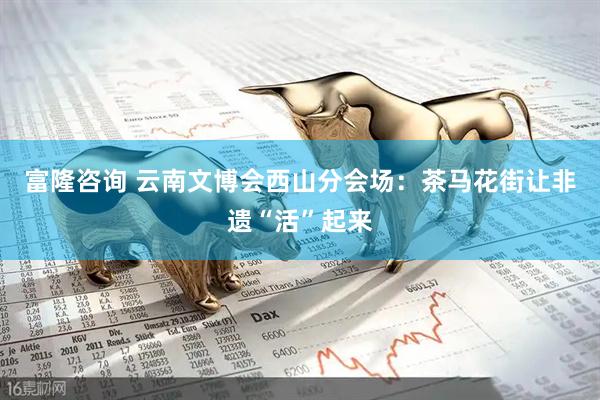 富隆咨询 云南文博会西山分会场：茶马花街让非遗“活”起来