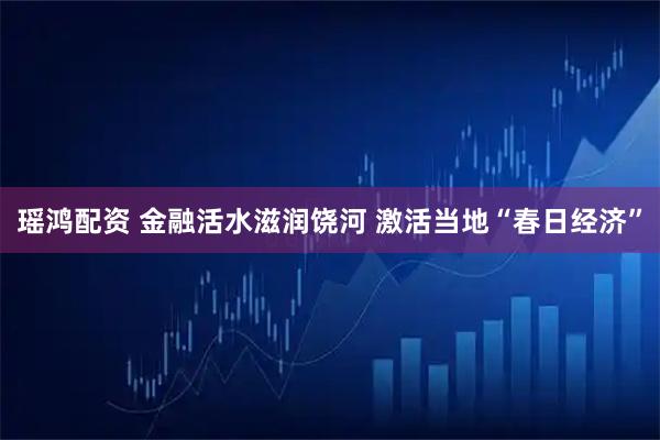 瑶鸿配资 金融活水滋润饶河 激活当地“春日经济”