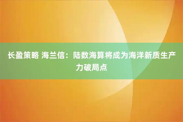 长盈策略 海兰信：陆数海算将成为海洋新质生产力破局点