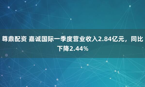 尊鼎配资 嘉诚国际一季度营业收入2.84亿元，同比下降2.44%