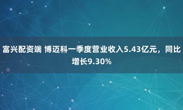 富兴配资端 博迈科一季度营业收入5.43亿元，同比增长9.30%