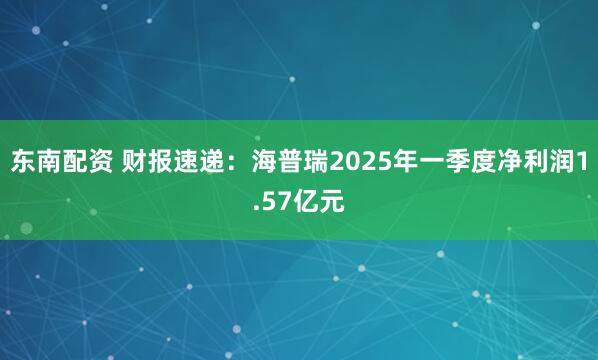 东南配资 财报速递：海普瑞2025年一季度净利润1.57亿元