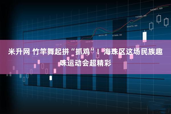 米升网 竹竿舞起拼“抓鸡”！海珠区这场民族趣味运动会超精彩