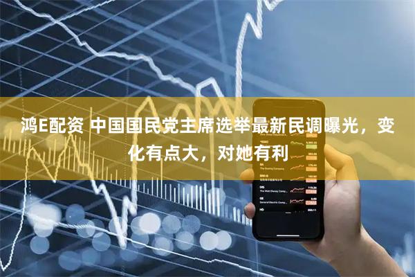 鸿E配资 中国国民党主席选举最新民调曝光，变化有点大，对她有利