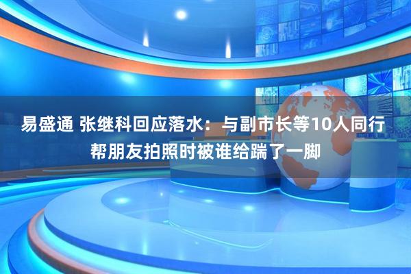 易盛通 张继科回应落水：与副市长等10人同行 帮朋友拍照时被谁给踹了一脚