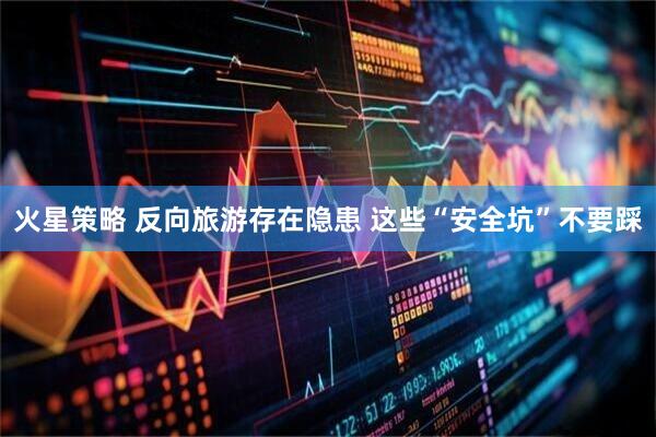 火星策略 反向旅游存在隐患 这些“安全坑”不要踩