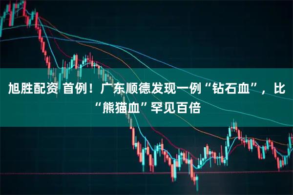 旭胜配资 首例！广东顺德发现一例“钻石血”，比“熊猫血”罕见百倍