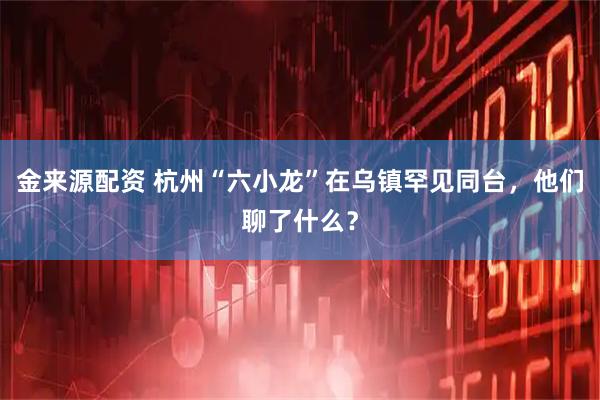 金来源配资 杭州“六小龙”在乌镇罕见同台，他们聊了什么？