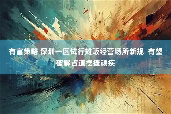 有富策略 深圳一区试行摊贩经营场所新规  有望破解占道摆摊顽疾