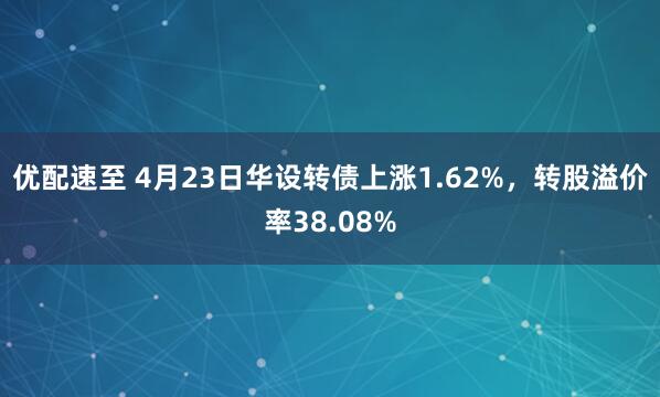 优配速至 4月23日华设转债上涨1.62%，转股溢价率38.08%