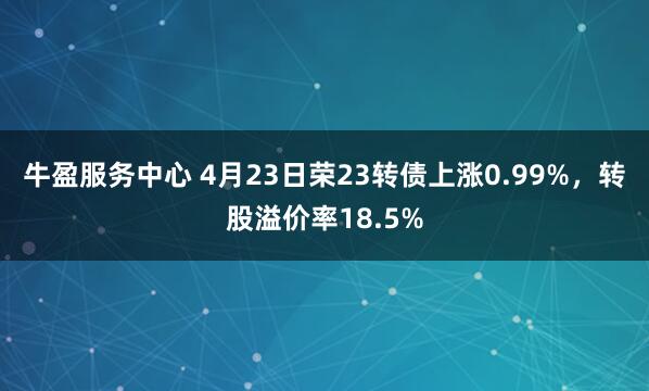 牛盈服务中心 4月23日荣23转债上涨0.99%，转股溢价率18.5%