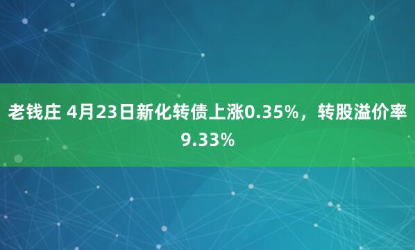 老钱庄 4月23日新化转债上涨0.35%，转股溢价率9.33%
