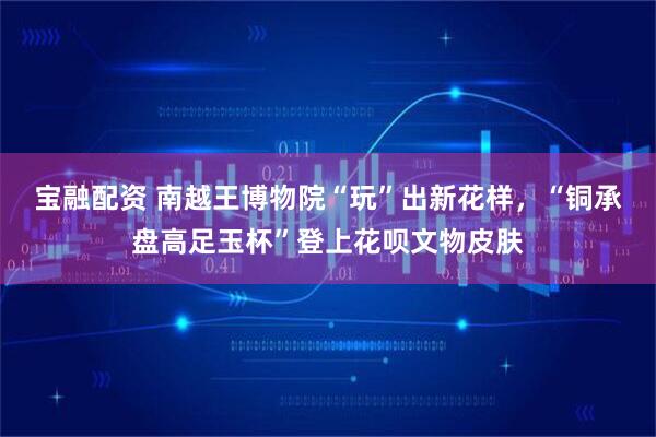 宝融配资 南越王博物院“玩”出新花样，“铜承盘高足玉杯”登上花呗文物皮肤