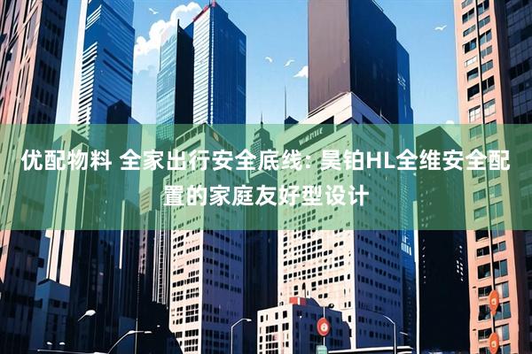 优配物料 全家出行安全底线: 昊铂HL全维安全配置的家庭友好型设计