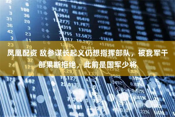 凤凰配资 敌参谋长起义仍想指挥部队，被我军干部果断拒绝，此前是国军少将