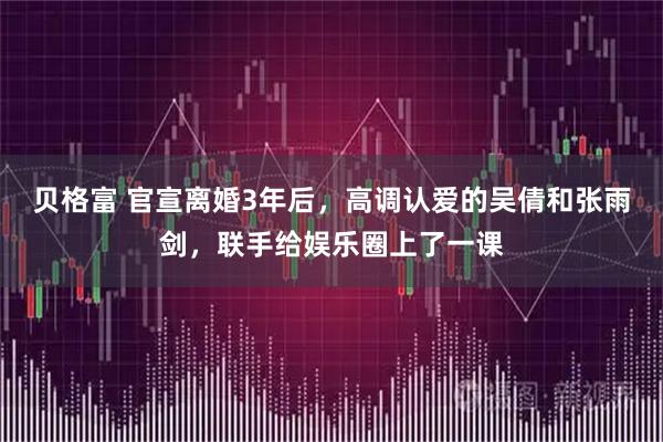 贝格富 官宣离婚3年后，高调认爱的吴倩和张雨剑，联手给娱乐圈上了一课