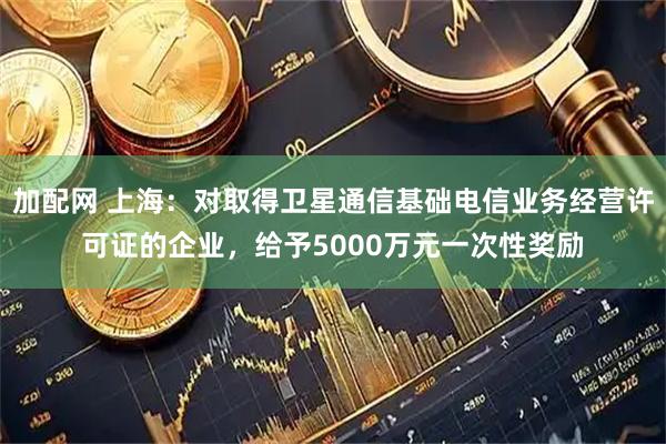 加配网 上海：对取得卫星通信基础电信业务经营许可证的企业，给予5000万元一次性奖励
