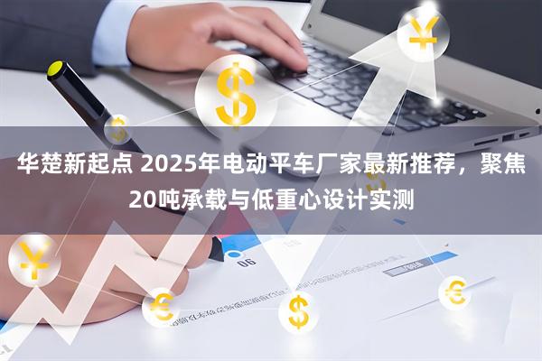 华楚新起点 2025年电动平车厂家最新推荐，聚焦20吨承载与低重心设计实测