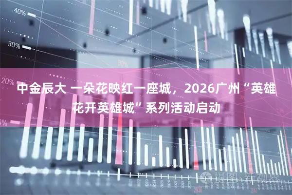中金辰大 一朵花映红一座城，2026广州“英雄花开英雄城”系列活动启动