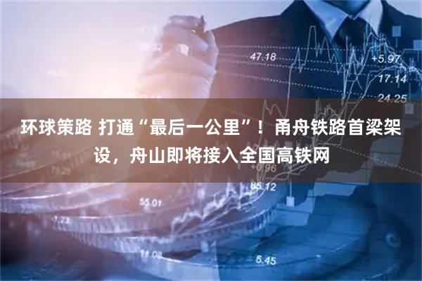 环球策路 打通“最后一公里”！甬舟铁路首梁架设，舟山即将接入全国高铁网