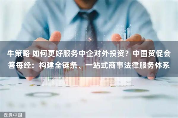 牛策略 如何更好服务中企对外投资？中国贸促会答每经：构建全链条、一站式商事法律服务体系